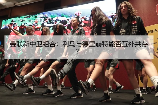 曼联新中卫组合:利马与德里赫特能否互补共存?